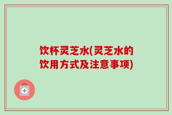 饮杯灵芝水(灵芝水的饮用方式及注意事项)