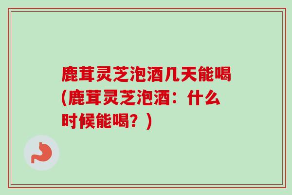 鹿茸灵芝泡酒几天能喝(鹿茸灵芝泡酒:什么时候能喝?) 鹿茸灵芝泡酒几天能喝(鹿茸灵芝泡酒:什么时候能喝?)
