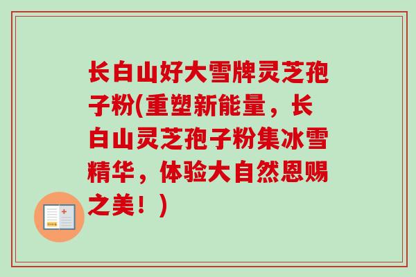 长白山好大雪牌灵芝孢子粉(重塑新能量,长白山灵芝孢子粉集冰雪精华,体验大自然恩赐之美!) 长白山好大雪牌灵芝孢子粉(重塑新能量,长白山灵芝孢子粉集冰雪精华,体验大自然恩赐之美!)