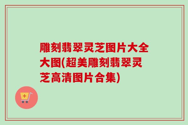 雕刻翡翠灵芝图片大全大图(超美雕刻翡翠灵芝高清图片合集) 雕刻翡翠灵芝图片大全大图(超美雕刻翡翠灵芝高清图片合集)