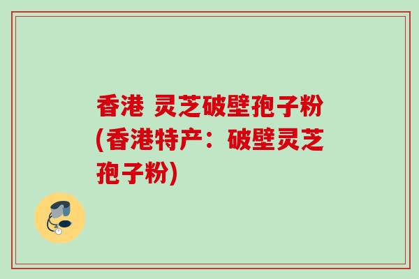 香港 灵芝破壁孢子粉(香港特产：破壁灵芝孢子粉)