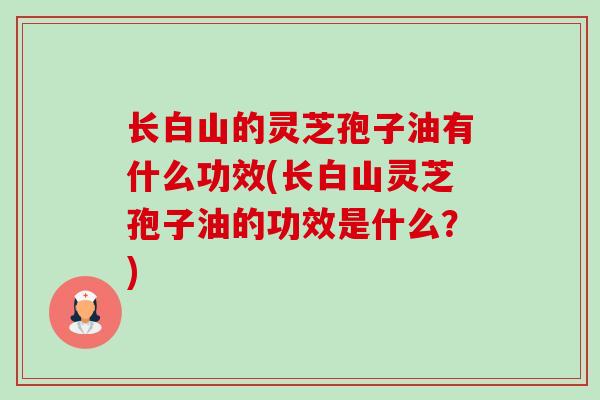 长白山的灵芝孢子油有什么功效(长白山灵芝孢子油的功效是什么?) 长白山的灵芝孢子油有什么功效(长白山灵芝孢子油的功效是什么?)