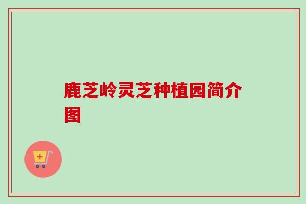鹿芝岭灵芝种植园简介图 鹿芝岭灵芝种植园简介图
