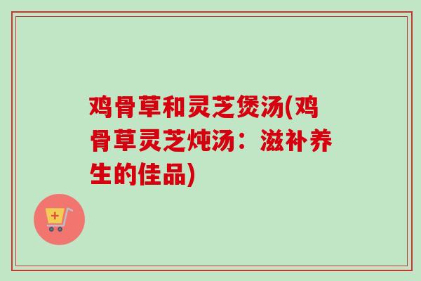 鸡骨草和灵芝煲汤(鸡骨草灵芝炖汤:滋补养生的佳品) 鸡骨草和灵芝煲汤(鸡骨草灵芝炖汤:滋补养生的佳品)