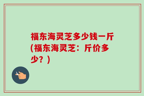 福东海灵芝多少钱一斤(福东海灵芝：斤价多少？)