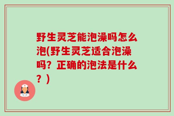 野生灵芝能泡澡吗怎么泡(野生灵芝适合泡澡吗?正确的泡法是什么?) 野生灵芝能泡澡吗怎么泡(野生灵芝适合泡澡吗?正确的泡法是什么?)