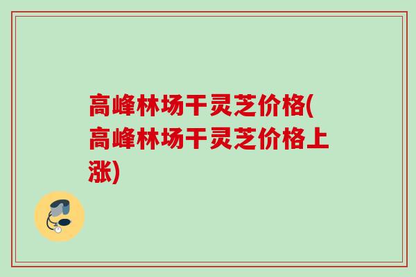 高峰林场干灵芝价格(高峰林场干灵芝价格上涨) 高峰林场干灵芝价格(高峰林场干灵芝价格上涨)