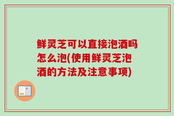鲜灵芝可以直接泡酒吗怎么泡(使用鲜灵芝泡酒的方法及注意事项)