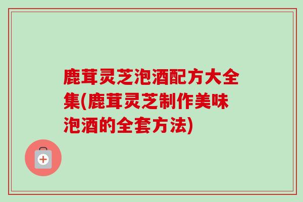 鹿茸灵芝泡酒配方大全集(鹿茸灵芝制作美味泡酒的全套方法) 鹿茸灵芝泡酒配方大全集(鹿茸灵芝制作美味泡酒的全套方法)