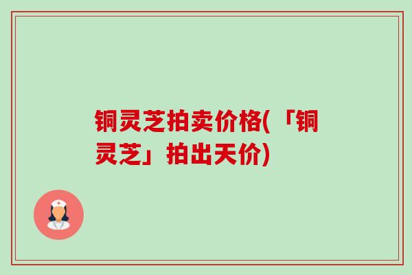 铜灵芝拍卖价格(「铜灵芝」拍出天价) 铜灵芝拍卖价格(「铜灵芝」拍出天价)