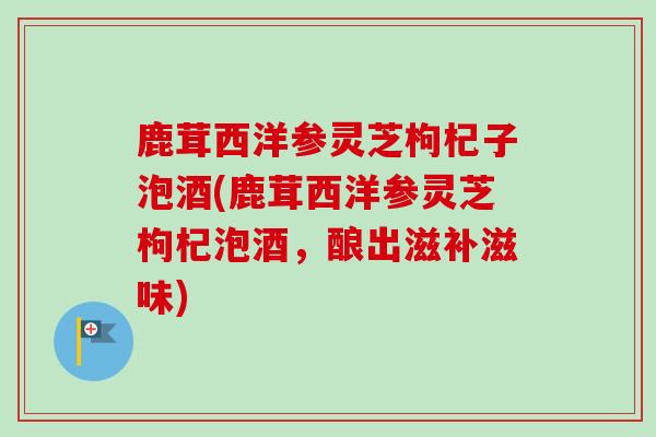 鹿茸西洋参灵芝枸杞子泡酒(鹿茸西洋参灵芝枸杞泡酒,酿出滋补滋味) 鹿茸西洋参灵芝枸杞子泡酒(鹿茸西洋参灵芝枸杞泡酒,酿出滋补滋味)