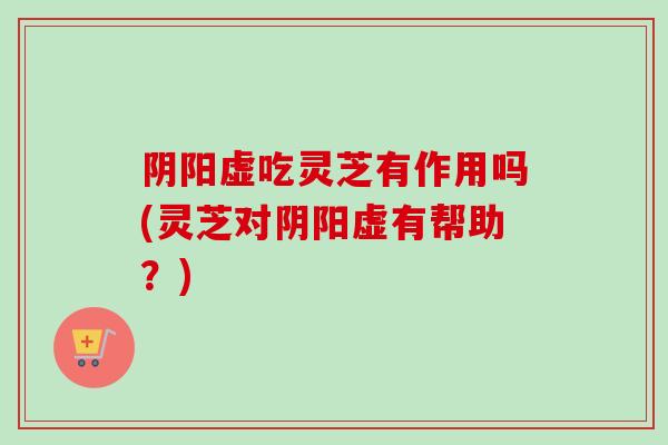 阴阳虚吃灵芝有作用吗(灵芝对阴阳虚有帮助?) 阴阳虚吃灵芝有作用吗(灵芝对阴阳虚有帮助?)