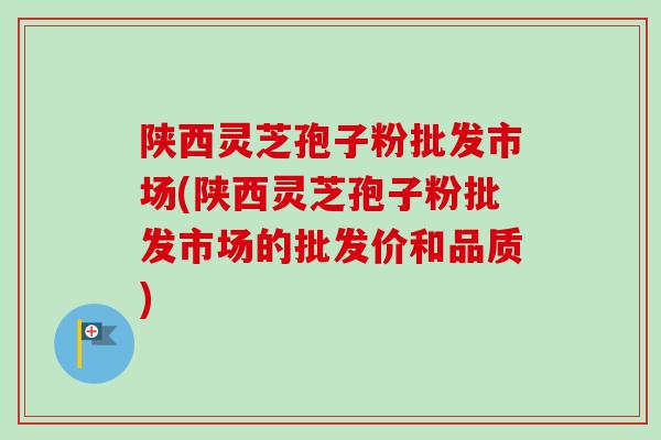 陕西灵芝孢子粉批发市场(陕西灵芝孢子粉批发市场的批发价和品质) 陕西灵芝孢子粉批发市场(陕西灵芝孢子粉批发市场的批发价和品质)