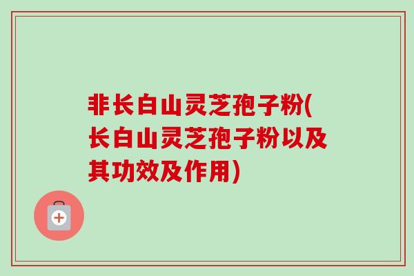 非长白山灵芝孢子粉(长白山灵芝孢子粉以及其功效及作用) 非长白山灵芝孢子粉(长白山灵芝孢子粉以及其功效及作用)