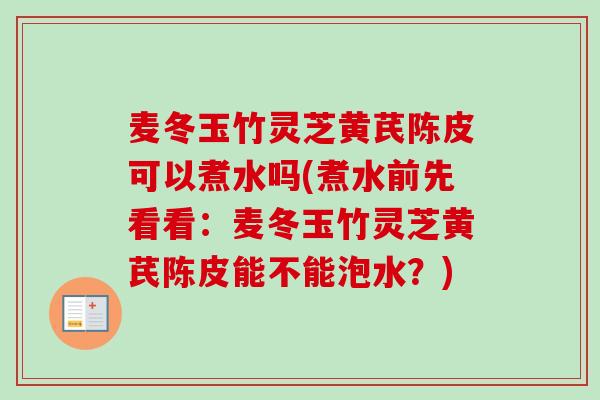 麦冬玉竹灵芝黄芪陈皮可以煮水吗(煮水前先看看：麦冬玉竹灵芝黄芪陈皮能不能泡水？)