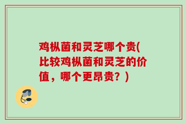 鸡枞菌和灵芝哪个贵(比较鸡枞菌和灵芝的价值,哪个更昂贵?) 鸡枞菌和灵芝哪个贵(比较鸡枞菌和灵芝的价值,哪个更昂贵?)