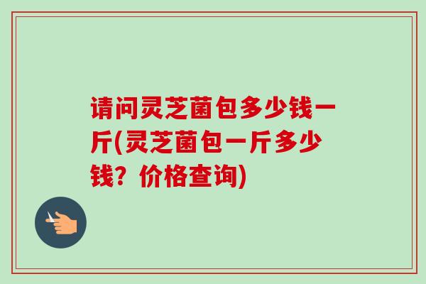 请问灵芝菌包多少钱一斤(灵芝菌包一斤多少钱?价格查询) 请问灵芝菌包多少钱一斤(灵芝菌包一斤多少钱?价格查询)