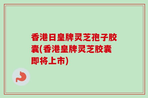 香港日皇牌灵芝孢子胶囊(香港皇牌灵芝胶囊即将上市) 香港日皇牌灵芝孢子胶囊(香港皇牌灵芝胶囊即将上市)