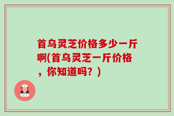 首乌灵芝价格多少一斤啊(首乌灵芝一斤价格，你知道吗？)