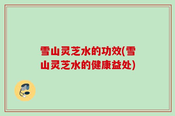 雪山灵芝水的功效(雪山灵芝水的健康益处) 雪山灵芝水的功效(雪山灵芝水的健康益处)