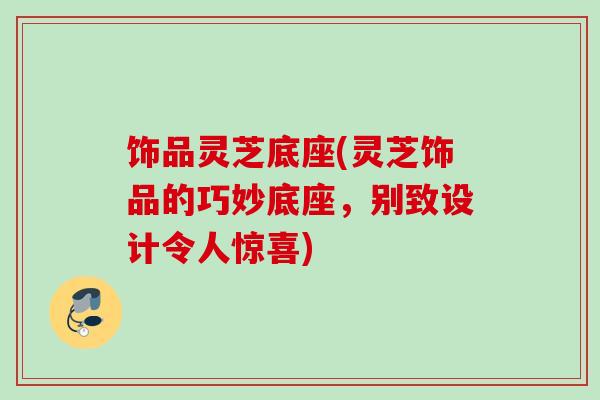 饰品灵芝底座(灵芝饰品的巧妙底座,别致设计令人惊喜) 饰品灵芝底座(灵芝饰品的巧妙底座,别致设计令人惊喜)