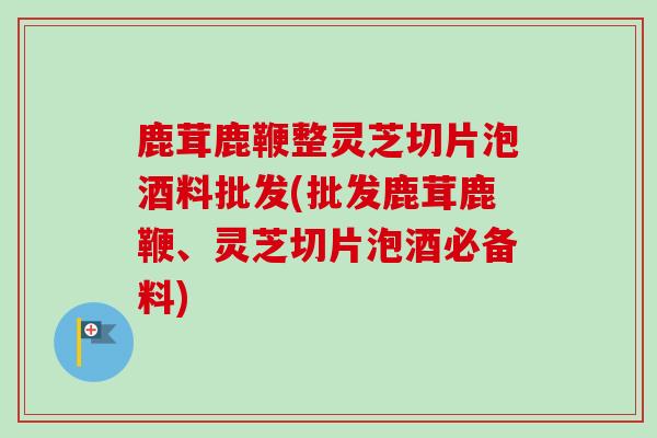 鹿茸鹿鞭整灵芝切片泡酒料批发(批发鹿茸鹿鞭、灵芝切片泡酒必备料)