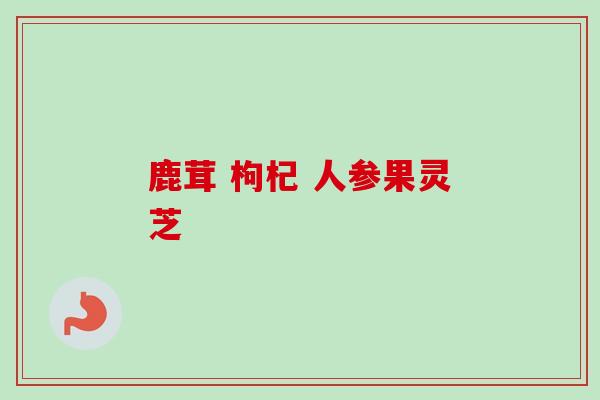 鹿茸 枸杞 人参果灵芝 鹿茸 枸杞 人参果灵芝