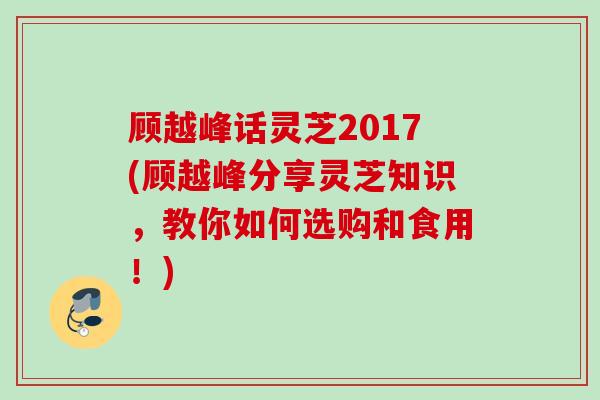 顾越峰话灵芝2017(顾越峰分享灵芝知识，教你如何选购和食用！)