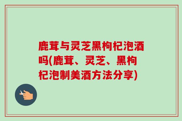 鹿茸与灵芝黑枸杞泡酒吗(鹿茸、灵芝、黑枸杞泡制美酒方法分享) 鹿茸与灵芝黑枸杞泡酒吗(鹿茸、灵芝、黑枸杞泡制美酒方法分享)