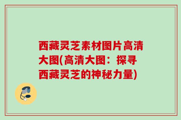 西藏灵芝素材图片高清大图(高清大图:探寻西藏灵芝的神秘力量) 西藏灵芝素材图片高清大图(高清大图:探寻西藏灵芝的神秘力量)