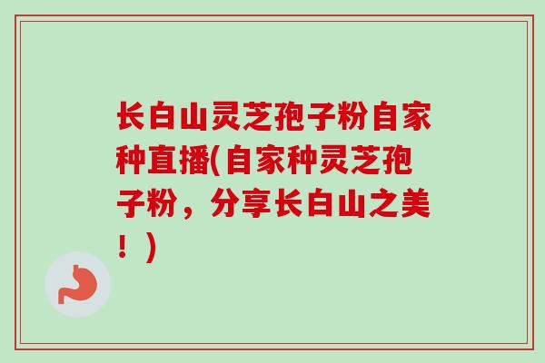 长白山灵芝孢子粉自家种直播(自家种灵芝孢子粉,分享长白山之美!) 长白山灵芝孢子粉自家种直播(自家种灵芝孢子粉,分享长白山之美!)