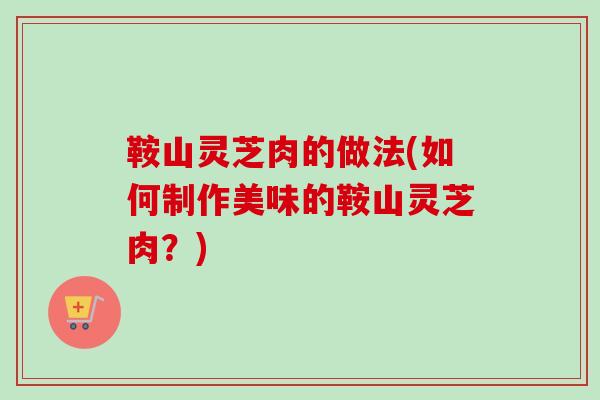 鞍山灵芝肉的做法(如何制作美味的鞍山灵芝肉?) 鞍山灵芝肉的做法(如何制作美味的鞍山灵芝肉?)