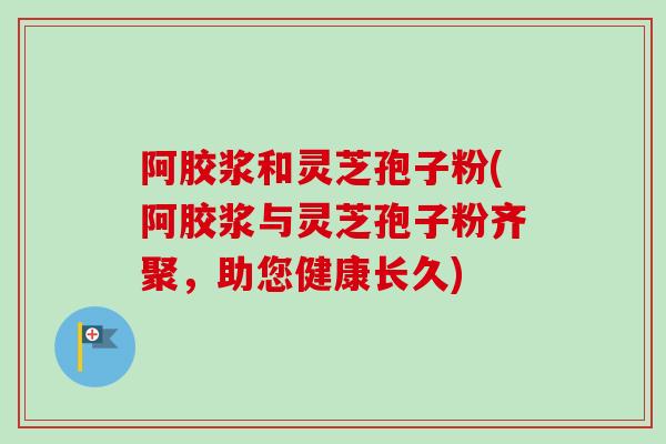 阿胶浆和灵芝孢子粉(阿胶浆与灵芝孢子粉齐聚,助您健康长久) 阿胶浆和灵芝孢子粉(阿胶浆与灵芝孢子粉齐聚,助您健康长久)