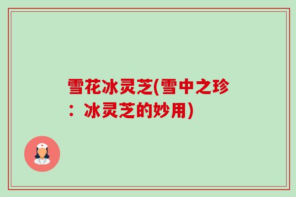 雪花冰灵芝(雪中之珍:冰灵芝的妙用) 雪花冰灵芝(雪中之珍:冰灵芝的妙用)