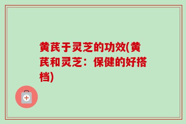 黄芪于灵芝的功效(黄芪和灵芝:保健的好搭档) 黄芪于灵芝的功效(黄芪和灵芝:保健的好搭档)