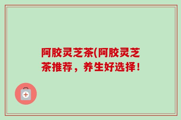阿胶灵芝茶(阿胶灵芝茶推荐，养生好选择！