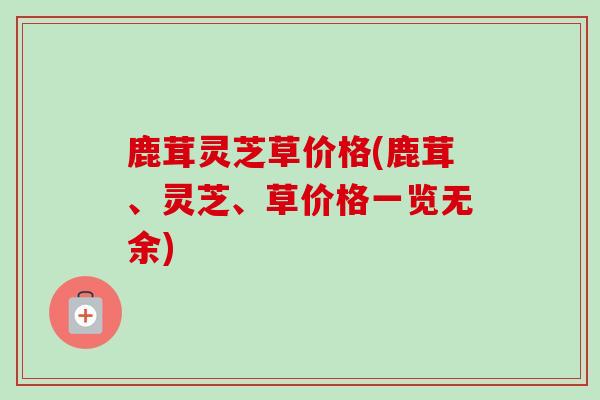 鹿茸灵芝草价格(鹿茸、灵芝、草价格一览无余) 鹿茸灵芝草价格(鹿茸、灵芝、草价格一览无余)