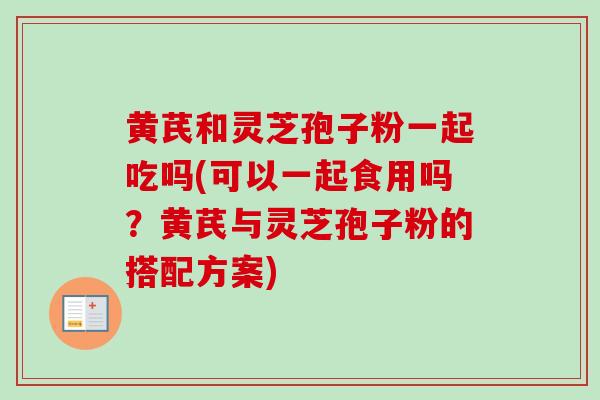 黄芪和灵芝孢子粉一起吃吗(可以一起食用吗?黄芪与灵芝孢子粉的搭配方案) 黄芪和灵芝孢子粉一起吃吗(可以一起食用吗?黄芪与灵芝孢子粉的搭配方案)
