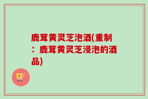 鹿茸黄灵芝泡酒(重制:鹿茸黄灵芝浸泡的酒品) 鹿茸黄灵芝泡酒(重制:鹿茸黄灵芝浸泡的酒品)