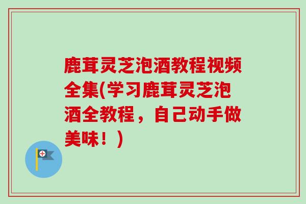 鹿茸灵芝泡酒教程视频全集(学习鹿茸灵芝泡酒全教程,自己动手做美味!) 鹿茸灵芝泡酒教程视频全集(学习鹿茸灵芝泡酒全教程,自己动手做美味!)