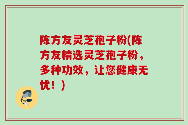 陈方友灵芝孢子粉(陈方友精选灵芝孢子粉,多种功效,让您健康无忧!) 陈方友灵芝孢子粉(陈方友精选灵芝孢子粉,多种功效,让您健康无忧!)