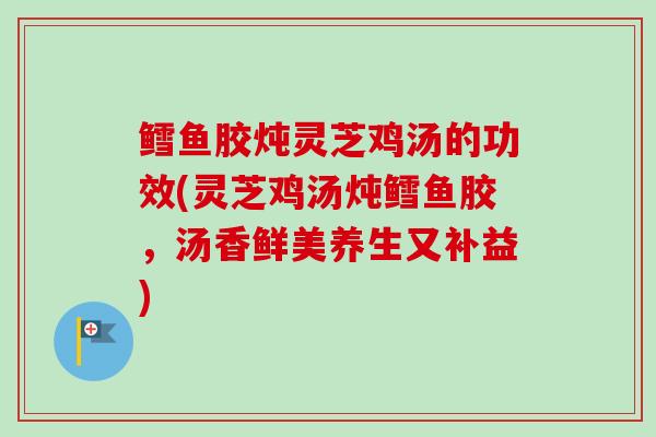 鳕鱼胶炖灵芝鸡汤的功效(灵芝鸡汤炖鳕鱼胶,汤香鲜美养生又补益) 鳕鱼胶炖灵芝鸡汤的功效(灵芝鸡汤炖鳕鱼胶,汤香鲜美养生又补益)