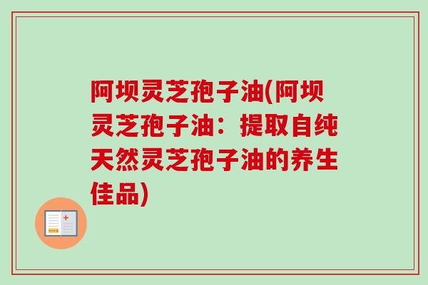 阿坝灵芝孢子油(阿坝灵芝孢子油:提取自纯天然灵芝孢子油的养生佳品) 阿坝灵芝孢子油(阿坝灵芝孢子油:提取自纯天然灵芝孢子油的养生佳品)