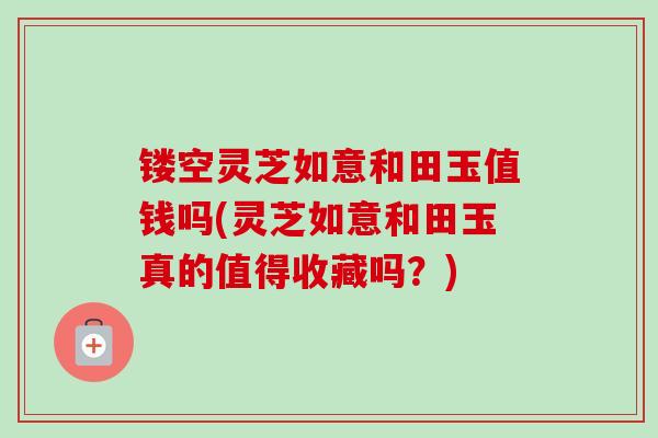 镂空灵芝如意和田玉值钱吗(灵芝如意和田玉真的值得收藏吗？)