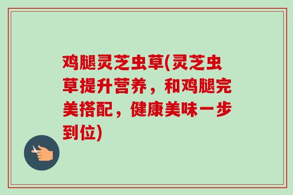 鸡腿灵芝虫草(灵芝虫草提升营养,和鸡腿完美搭配,健康美味一步到位) 鸡腿灵芝虫草(灵芝虫草提升营养,和鸡腿完美搭配,健康美味一步到位)