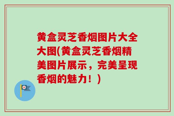 黄盒灵芝香烟图片大全大图(黄盒灵芝香烟精美图片展示，完美呈现香烟的魅力！)