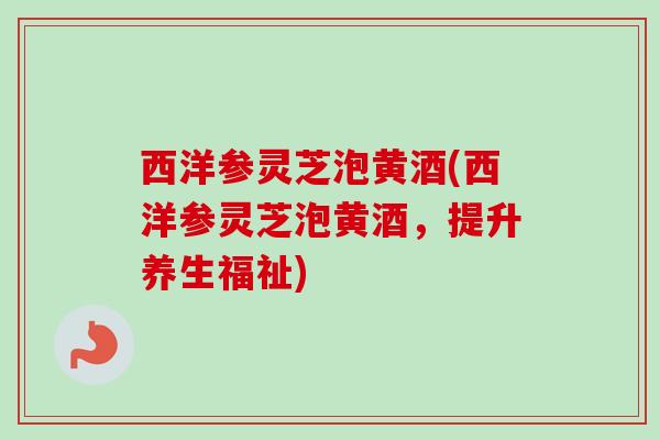西洋参灵芝泡黄酒(西洋参灵芝泡黄酒,提升养生福祉) 西洋参灵芝泡黄酒(西洋参灵芝泡黄酒,提升养生福祉)
