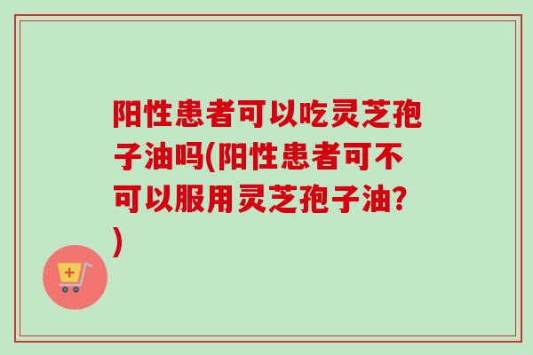阳性患者可以吃灵芝孢子油吗(阳性患者可不可以服用灵芝孢子油?) 阳性患者可以吃灵芝孢子油吗(阳性患者可不可以服用灵芝孢子油?)
