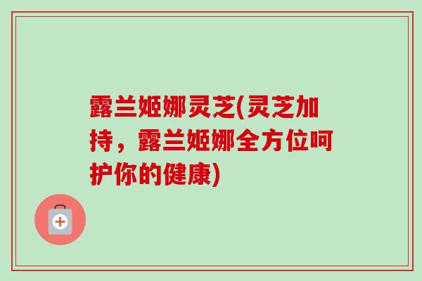 露兰姬娜灵芝(灵芝加持,露兰姬娜全方位呵护你的健康) 露兰姬娜灵芝(灵芝加持,露兰姬娜全方位呵护你的健康)