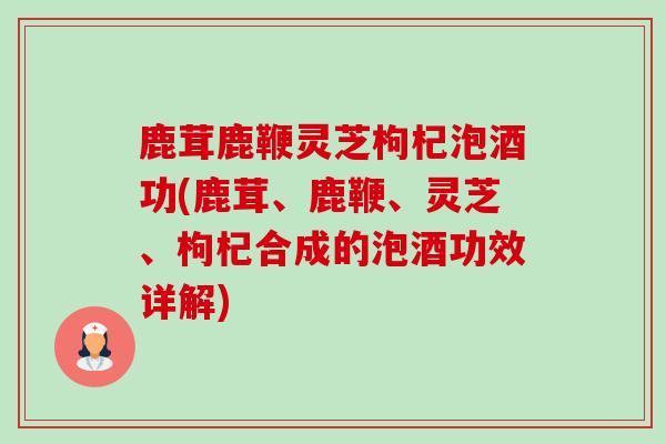 鹿茸鹿鞭灵芝枸杞泡酒功(鹿茸、鹿鞭、灵芝、枸杞合成的泡酒功效详解) 鹿茸鹿鞭灵芝枸杞泡酒功(鹿茸、鹿鞭、灵芝、枸杞合成的泡酒功效详解)